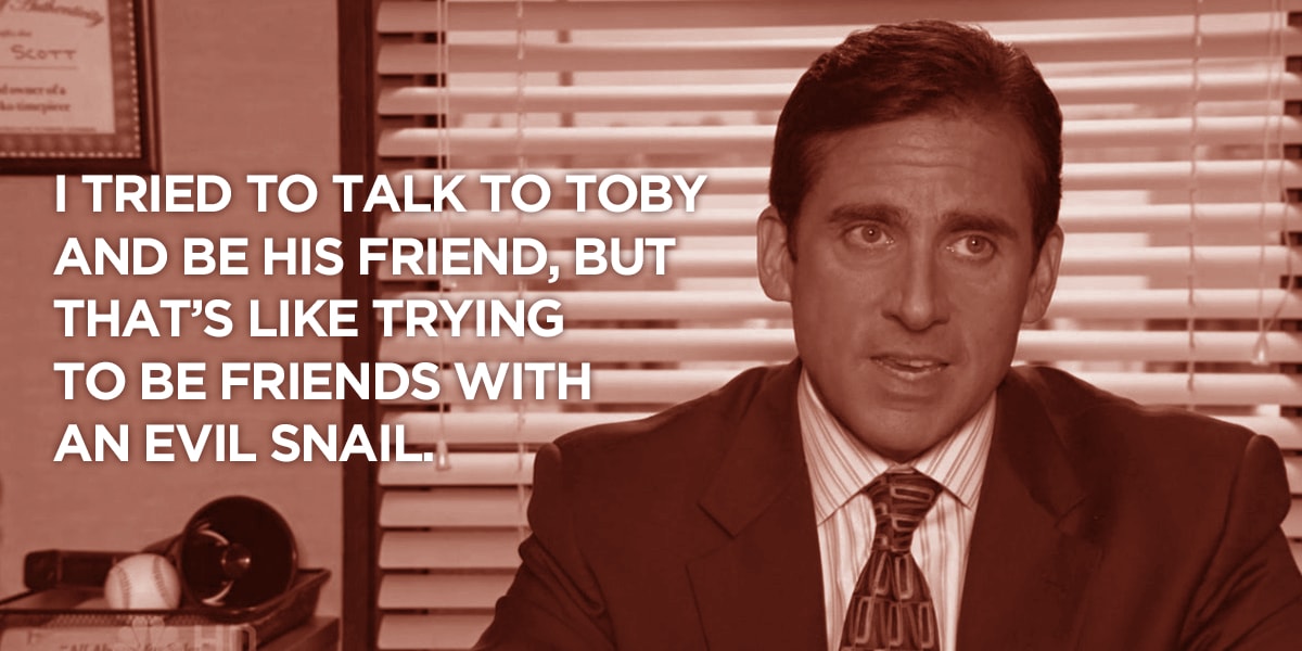 Michael Scott of The Office quote: I tried to talk to Toby and be his friend, but that's like trying to be friends with an evil snail.